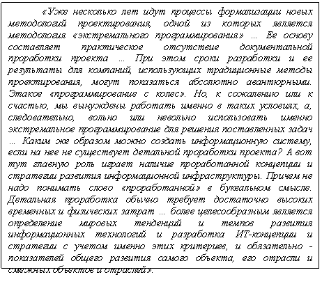 Подпись: «Уже несколько лет идут процессы формализации новых методологий проектирования, одной из которых является ме-тодология «экстремального программирования» … Ее основу составляет практическое отсутствие документальной прора-ботки проекта … При этом сроки разработки и ее результаты для компаний, использующих традиционные методы проектирования, могут показаться абсолютно авантюрными. Этакое «программи-рование с колес». Но, к сожалению или к счастью, мы вынуждены работать именно в таких условиях, а, следовательно, вольно или невольно использовать именно экстремальное программирование для решения поставленных задач … Каким же образом можно создать информационную систему, если на нее не существует детальной проработки проекта? А вот тут главную роль играет наличие проработанной концепции и стратегии развития информационной инфраструктуры. Причем не надо понимать слово «проработанной» в буквальном смысле. Детальная проработка обычно требует достаточно высоких временных и физических затрат … более целесообразным является определение мировых тенденций и темпов развития информационных технологий и разработка ИТ-концепции и стратегии с учетом именно этих критериев, и обязательно - показателей общего развития самого объекта, его отрасли и смежных объектов и отраслей».